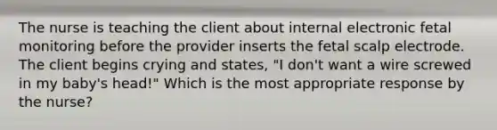 The nurse is teaching the client about internal electronic fetal monitoring before the provider inserts the fetal scalp electrode. The client begins crying and states, "I don't want a wire screwed in my baby's head!" Which is the most appropriate response by the nurse?