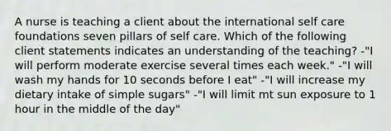 A nurse is teaching a client about the international self care foundations seven pillars of self care. Which of the following client statements indicates an understanding of the teaching? -"I will perform moderate exercise several times each week." -"I will wash my hands for 10 seconds before I eat" -"I will increase my dietary intake of simple sugars" -"I will limit mt sun exposure to 1 hour in the middle of the day"
