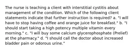 The nurse is teaching a client with interstitial cystitis about management of the condition. Which of the following client statements indicate that further instruction is required? a. "I will have to stop having coffee and orange juice for breakfast." b. "I should start taking a high potency multiple vitamin every morning." c. "I will buy some calcium glycerophosphate (Prelief) at the pharmacy." d. "I should call the doctor about increased bladder pain or odorous urine."