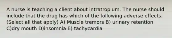 A nurse is teaching a client about intratropium. The nurse should include that the drug has which of the following adverse effects. (Select all that apply) A) Muscle tremors B) urinary retention C)dry mouth D)insomnia E) tachycardia