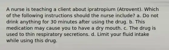 A nurse is teaching a client about ipratropium (Atrovent). Which of the following instructions should the nurse include? a. Do not drink anything for 30 minutes after using the drug. b. This medication may cause you to have a dry mouth. c. The drug is used to thin respiratory secretions. d. Limit your fluid intake while using this drug.