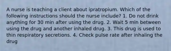 A nurse is teaching a client about ipratropium. Which of the following instructions should the nurse include? 1. Do not drink anything for 30 min after using the drug. 2. Wait 5 min between using the drug and another inhaled drug. 3. This drug is used to thin respiratory secretions. 4. Check pulse rate after inhaling the drug