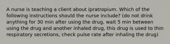 A nurse is teaching a client about ipratropium. Which of the following instructions should the nurse include? (do not drink anything for 30 min after using the drug, wait 5 min between using the drug and another inhaled drug, this drug is used to thin respiratory secretions, check pulse rate after inhaling the drug)