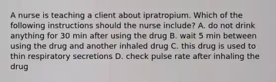 A nurse is teaching a client about ipratropium. Which of the following instructions should the nurse include? A. do not drink anything for 30 min after using the drug B. wait 5 min between using the drug and another inhaled drug C. this drug is used to thin respiratory secretions D. check pulse rate after inhaling the drug