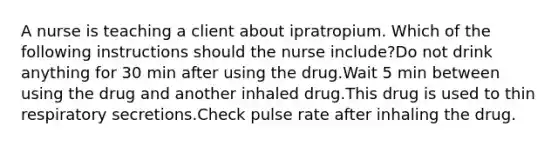 A nurse is teaching a client about ipratropium. Which of the following instructions should the nurse include?Do not drink anything for 30 min after using the drug.Wait 5 min between using the drug and another inhaled drug.This drug is used to thin respiratory secretions.Check pulse rate after inhaling the drug.