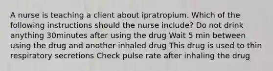 A nurse is teaching a client about ipratropium. Which of the following instructions should the nurse include? Do not drink anything 30minutes after using the drug Wait 5 min between using the drug and another inhaled drug This drug is used to thin respiratory secretions Check pulse rate after inhaling the drug