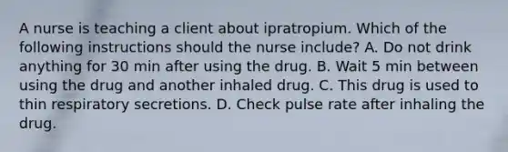 A nurse is teaching a client about ipratropium. Which of the following instructions should the nurse include? A. Do not drink anything for 30 min after using the drug. B. Wait 5 min between using the drug and another inhaled drug. C. This drug is used to thin respiratory secretions. D. Check pulse rate after inhaling the drug.