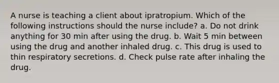 A nurse is teaching a client about ipratropium. Which of the following instructions should the nurse include? a. Do not drink anything for 30 min after using the drug. b. Wait 5 min between using the drug and another inhaled drug. c. This drug is used to thin respiratory secretions. d. Check pulse rate after inhaling the drug.