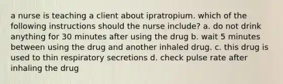 a nurse is teaching a client about ipratropium. which of the following instructions should the nurse include? a. do not drink anything for 30 minutes after using the drug b. wait 5 minutes between using the drug and another inhaled drug. c. this drug is used to thin respiratory secretions d. check pulse rate after inhaling the drug