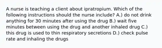 A nurse is teaching a client about ipratropium. Which of the following instructions should the nurse include? A.) do not drink anything for 30 minutes after using the drug B.) wait five minutes between using the drug and another inhaled drug C.) this drug is used to thin respiratory secretions D.) check pulse rate and inhaling the drugs