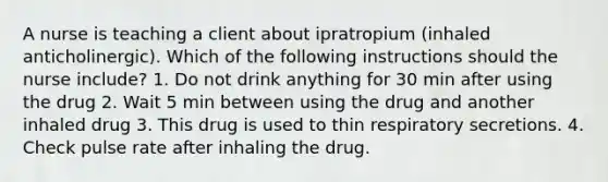 A nurse is teaching a client about ipratropium (inhaled anticholinergic). Which of the following instructions should the nurse include? 1. Do not drink anything for 30 min after using the drug 2. Wait 5 min between using the drug and another inhaled drug 3. This drug is used to thin respiratory secretions. 4. Check pulse rate after inhaling the drug.