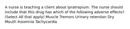 A nurse is teaching a client about ipratropium. The nurse should include that this drug has which of the following adverse effects? (Select All that apply) Muscle Tremors Urinary retention Dry Mouth Insomnia Tachycardia