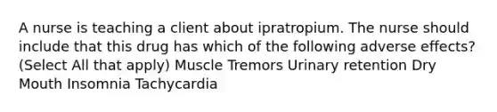 A nurse is teaching a client about ipratropium. The nurse should include that this drug has which of the following adverse effects? (Select All that apply) Muscle Tremors Urinary retention Dry Mouth Insomnia Tachycardia