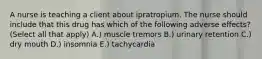 A nurse is teaching a client about ipratropium. The nurse should include that this drug has which of the following adverse effects? (Select all that apply) A.) muscle tremors B.) urinary retention C.) dry mouth D.) insomnia E.) tachycardia