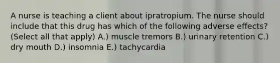 A nurse is teaching a client about ipratropium. The nurse should include that this drug has which of the following adverse effects? (Select all that apply) A.) muscle tremors B.) urinary retention C.) dry mouth D.) insomnia E.) tachycardia