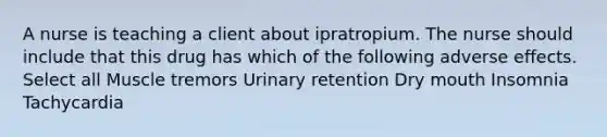 A nurse is teaching a client about ipratropium. The nurse should include that this drug has which of the following adverse effects. Select all Muscle tremors Urinary retention Dry mouth Insomnia Tachycardia