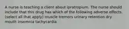 A nurse is teaching a client about ipratropium. The nurse should include that this drug has which of the following adverse effects. (select all that apply) muscle tremors urinary retention dry mouth insomnia tachycardia