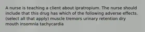 A nurse is teaching a client about ipratropium. The nurse should include that this drug has which of the following adverse effects. (select all that apply) muscle tremors urinary retention dry mouth insomnia tachycardia