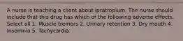 A nurse is teaching a client about ipratropium. The nurse should include that this drug has which of the following adverse effects. Select all 1. Muscle tremors 2. Urinary retention 3. Dry mouth 4. Insomnia 5. Tachycardia