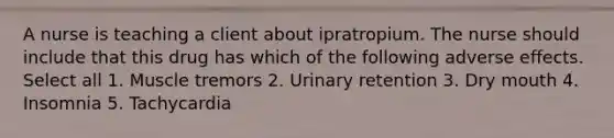 A nurse is teaching a client about ipratropium. The nurse should include that this drug has which of the following adverse effects. Select all 1. Muscle tremors 2. Urinary retention 3. Dry mouth 4. Insomnia 5. Tachycardia