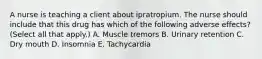 A nurse is teaching a client about ipratropium. The nurse should include that this drug has which of the following adverse effects? (Select all that apply.) A. Muscle tremors B. Urinary retention C. Dry mouth D. Insomnia E. Tachycardia