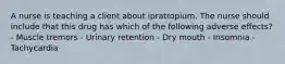 A nurse is teaching a client about ipratropium. The nurse should include that this drug has which of the following adverse effects? - Muscle tremors - Urinary retention - Dry mouth - Insomnia - Tachycardia