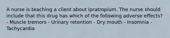 A nurse is teaching a client about ipratropium. The nurse should include that this drug has which of the following adverse effects? - Muscle tremors - Urinary retention - Dry mouth - Insomnia - Tachycardia