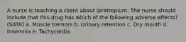 A nurse is teaching a client about ipratropium. The nurse should include that this drug has which of the following adverse effects? (SATA) a. Muscle tremors b. Urinary retention c. Dry mouth d. Insomnia e. Tachycardia