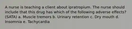 A nurse is teaching a client about ipratropium. The nurse should include that this drug has which of the following adverse effects? (SATA) a. Muscle tremors b. Urinary retention c. Dry mouth d. Insomnia e. Tachycardia