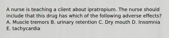 A nurse is teaching a client about ipratropium. The nurse should include that this drug has which of the following adverse effects? A. Muscle tremors B. urinary retention C. Dry mouth D. Insomnia E. tachycardia