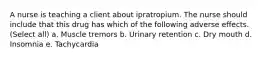 A nurse is teaching a client about ipratropium. The nurse should include that this drug has which of the following adverse effects. (Select all) a. Muscle tremors b. Urinary retention c. Dry mouth d. Insomnia e. Tachycardia