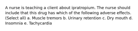 A nurse is teaching a client about ipratropium. The nurse should include that this drug has which of the following adverse effects. (Select all) a. Muscle tremors b. Urinary retention c. Dry mouth d. Insomnia e. Tachycardia