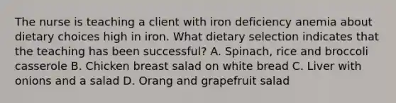 The nurse is teaching a client with iron deficiency anemia about dietary choices high in iron. What dietary selection indicates that the teaching has been successful? A. Spinach, rice and broccoli casserole B. Chicken breast salad on white bread C. Liver with onions and a salad D. Orang and grapefruit salad