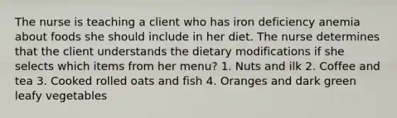 The nurse is teaching a client who has iron deficiency anemia about foods she should include in her diet. The nurse determines that the client understands the dietary modifications if she selects which items from her menu? 1. Nuts and ilk 2. Coffee and tea 3. Cooked rolled oats and fish 4. Oranges and dark green leafy vegetables