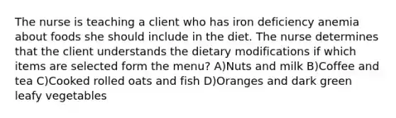 The nurse is teaching a client who has iron deficiency anemia about foods she should include in the diet. The nurse determines that the client understands the dietary modifications if which items are selected form the menu? A)Nuts and milk B)Coffee and tea C)Cooked rolled oats and fish D)Oranges and dark green leafy vegetables