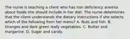 The nurse is teaching a client who has iron deficiency anemia about foods she should include in her diet. The nurse determines that the client understands the dietary instructions if she selects which of the following from her menu? A. Nuts and fish. B. Oranges and dark green leafy vegetables. C. Butter and margarine. D. Sugar and candy.