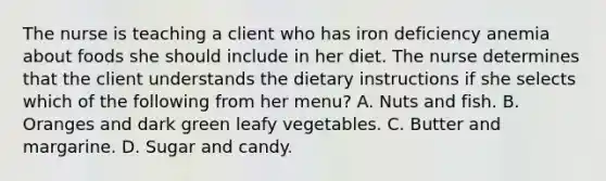 The nurse is teaching a client who has iron deficiency anemia about foods she should include in her diet. The nurse determines that the client understands the dietary instructions if she selects which of the following from her menu? A. Nuts and fish. B. Oranges and dark green leafy vegetables. C. Butter and margarine. D. Sugar and candy.