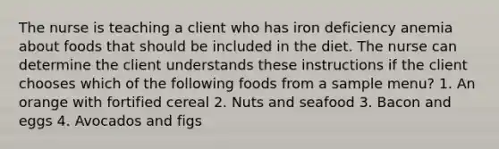 The nurse is teaching a client who has iron deficiency anemia about foods that should be included in the diet. The nurse can determine the client understands these instructions if the client chooses which of the following foods from a sample menu? 1. An orange with fortified cereal 2. Nuts and seafood 3. Bacon and eggs 4. Avocados and figs