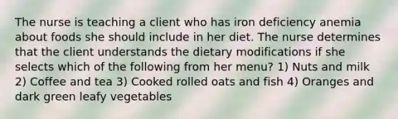 The nurse is teaching a client who has iron deficiency anemia about foods she should include in her diet. The nurse determines that the client understands the dietary modifications if she selects which of the following from her menu? 1) Nuts and milk 2) Coffee and tea 3) Cooked rolled oats and fish 4) Oranges and dark green leafy vegetables