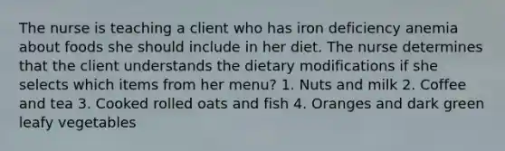 The nurse is teaching a client who has iron deficiency anemia about foods she should include in her diet. The nurse determines that the client understands the dietary modifications if she selects which items from her menu? 1. Nuts and milk 2. Coffee and tea 3. Cooked rolled oats and fish 4. Oranges and dark green leafy vegetables