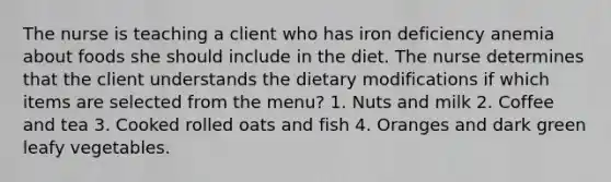 The nurse is teaching a client who has iron deficiency anemia about foods she should include in the diet. The nurse determines that the client understands the dietary modifications if which items are selected from the menu? 1. Nuts and milk 2. Coffee and tea 3. Cooked rolled oats and fish 4. Oranges and dark green leafy vegetables.