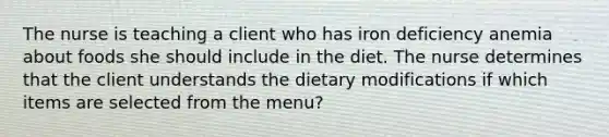 The nurse is teaching a client who has iron deficiency anemia about foods she should include in the diet. The nurse determines that the client understands the dietary modifications if which items are selected from the menu?