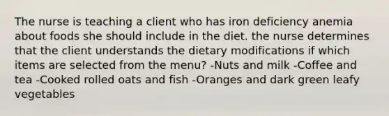 The nurse is teaching a client who has iron deficiency anemia about foods she should include in the diet. the nurse determines that the client understands the dietary modifications if which items are selected from the menu? -Nuts and milk -Coffee and tea -Cooked rolled oats and fish -Oranges and dark green leafy vegetables