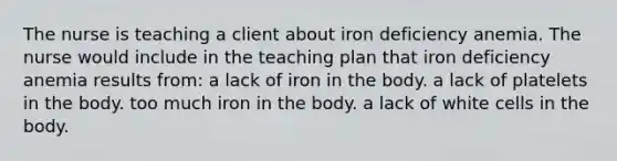 The nurse is teaching a client about iron deficiency anemia. The nurse would include in the teaching plan that iron deficiency anemia results from: a lack of iron in the body. a lack of platelets in the body. too much iron in the body. a lack of white cells in the body.