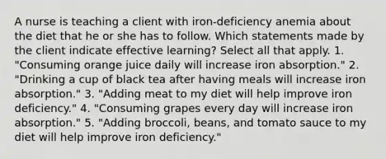 A nurse is teaching a client with iron-deficiency anemia about the diet that he or she has to follow. Which statements made by the client indicate effective learning? Select all that apply. 1. "Consuming orange juice daily will increase iron absorption." 2. "Drinking a cup of black tea after having meals will increase iron absorption." 3. "Adding meat to my diet will help improve iron deficiency." 4. "Consuming grapes every day will increase iron absorption." 5. "Adding broccoli, beans, and tomato sauce to my diet will help improve iron deficiency."