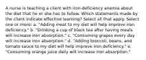 A nurse is teaching a client with iron-deficiency anemia about the diet that he or she has to follow. Which statements made by the client indicate effective learning? Select all that apply. Select one or more: a. "Adding meat to my diet will help improve iron deficiency." b. "Drinking a cup of black tea after having meals will increase iron absorption." c. "Consuming grapes every day will increase iron absorption." d. "Adding broccoli, beans, and tomato sauce to my diet will help improve iron deficiency." e. "Consuming orange juice daily will increase iron absorption."