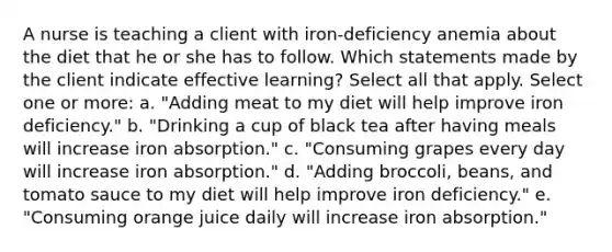 A nurse is teaching a client with iron-deficiency anemia about the diet that he or she has to follow. Which statements made by the client indicate effective learning? Select all that apply. Select one or more: a. "Adding meat to my diet will help improve iron deficiency." b. "Drinking a cup of black tea after having meals will increase iron absorption." c. "Consuming grapes every day will increase iron absorption." d. "Adding broccoli, beans, and tomato sauce to my diet will help improve iron deficiency." e. "Consuming orange juice daily will increase iron absorption."