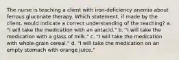 The nurse is teaching a client with iron-deficiency anemia about ferrous gluconate therapy. Which statement, if made by the client, would indicate a correct understanding of the teaching? a. "I will take the medication with an antacid." b. "I will take the medication with a glass of milk." c. "I will take the medication with whole-grain cereal." d. "I will take the medication on an empty stomach with orange juice."