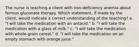 The nurse is teaching a client with iron-deficiency anemia about ferrous gluconate therapy. Which statement, if made by the client, would indicate a correct understanding of the teaching? a. "I will take the medication with an antacid." b. "I will take the medication with a glass of milk." c. "I will take the medication with whole-grain cereal." d. "I will take the medication on an empty stomach with orange juice."