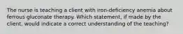 The nurse is teaching a client with iron-deficiency anemia about ferrous gluconate therapy. Which statement, if made by the client, would indicate a correct understanding of the teaching?